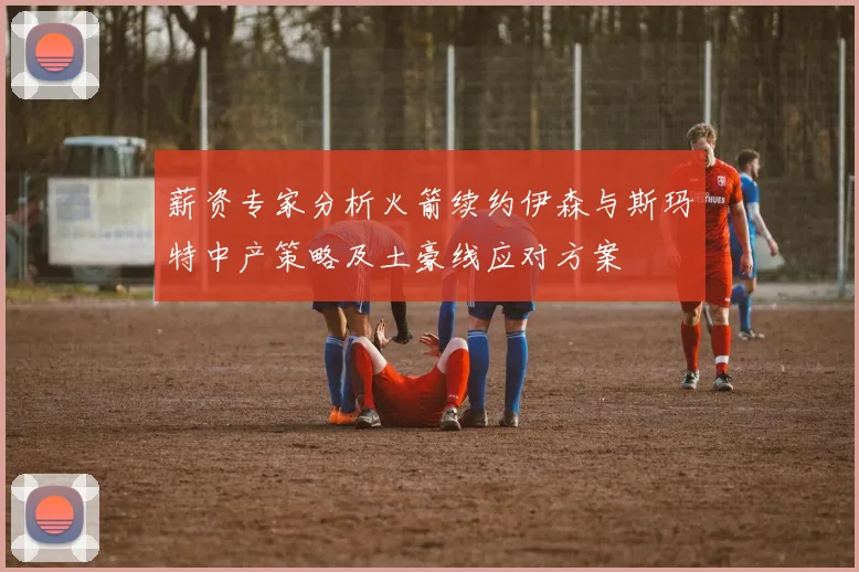 薪资专家分析火箭续约伊森与斯玛特中产策略及土豪线应对方案
