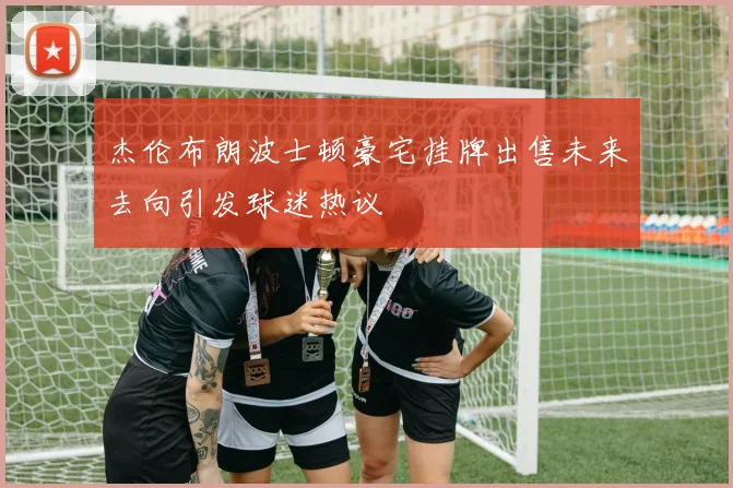 杰伦布朗波士顿豪宅挂牌出售未来去向引发球迷热议