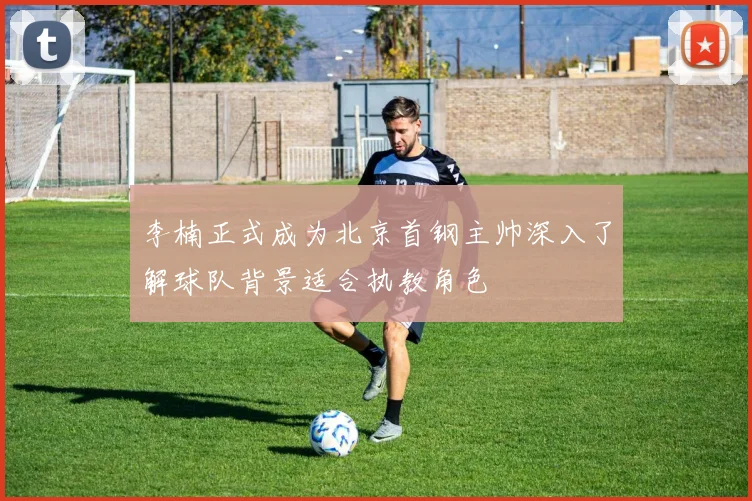 李楠正式成为北京首钢主帅深入了解球队背景适合执教角色