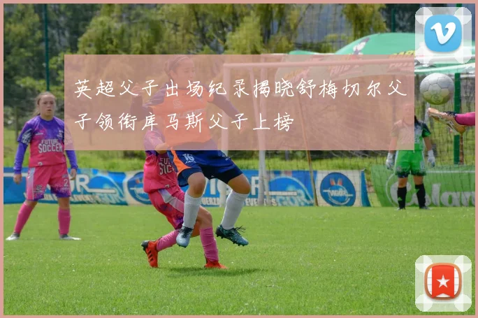 英超父子出场纪录揭晓舒梅切尔父子领衔库马斯父子上榜