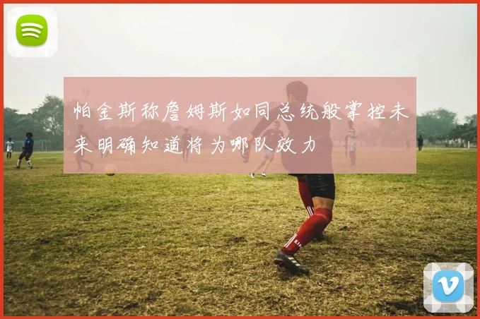 帕金斯称詹姆斯如同总统般掌控未来明确知道将为哪队效力