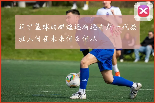 辽宁篮球的辉煌逐渐远去新一代接班人何在未来何去何从