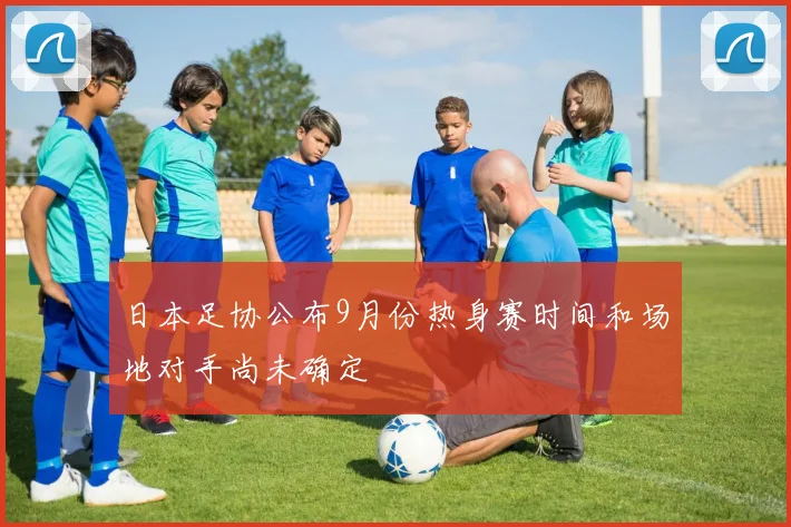 日本足协公布9月份热身赛时间和场地对手尚未确定