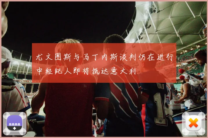 尤文图斯与马丁内斯谈判仍在进行中经纪人即将抵达意大利