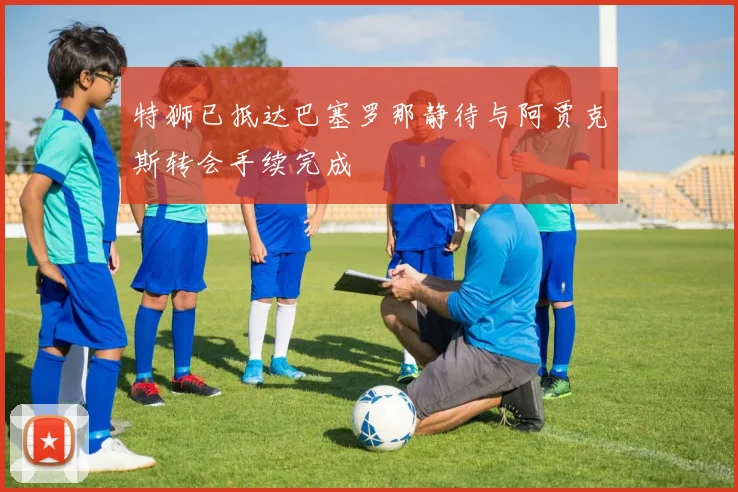 特狮已抵达巴塞罗那静待与阿贾克斯转会手续完成