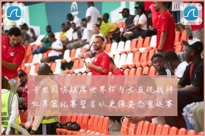 卡尔因伤缺席世界杯与女友观战拜仁男篮比赛誓言以更强姿态重返赛场