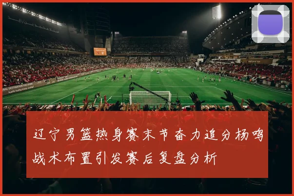 辽宁男篮热身赛末节奋力追分杨鸣战术布置引发赛后复盘分析