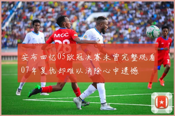 安布回忆05欧冠决赛未曾完整观看07年复仇却难以消除心中遗憾