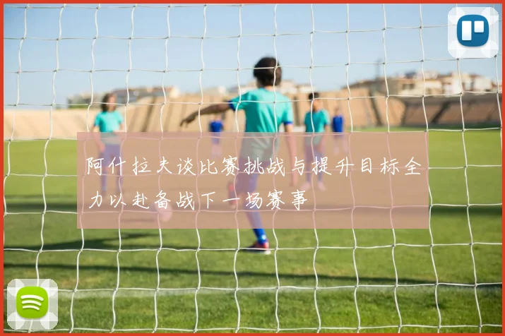 阿什拉夫谈比赛挑战与提升目标全力以赴备战下一场赛事