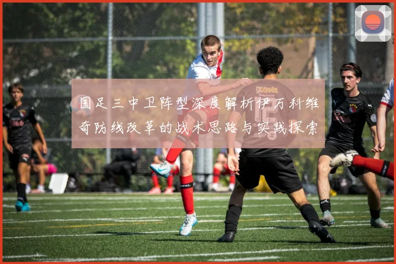 国足三中卫阵型深度解析伊万科维奇防线改革的战术思路与实践探索
