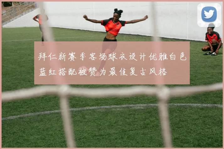 拜仁新赛季客场球衣设计优雅白色蓝红搭配被赞为最佳复古风格