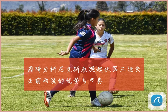 周琦分析尼克斯表现起伏第三场失去前两场的优势与节奏