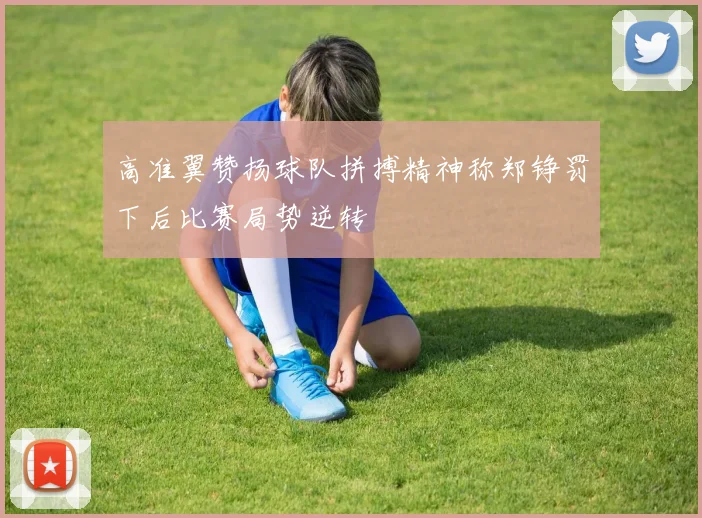 高准翼赞扬球队拼搏精神称郑铮罚下后比赛局势逆转