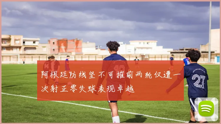 阿根廷防线坚不可摧前两轮仅遭一次射正零失球表现卓越