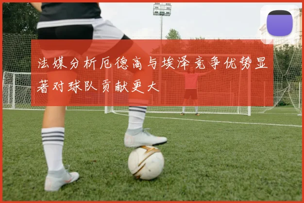 法媒分析厄德高与埃泽竞争优势显著对球队贡献更大