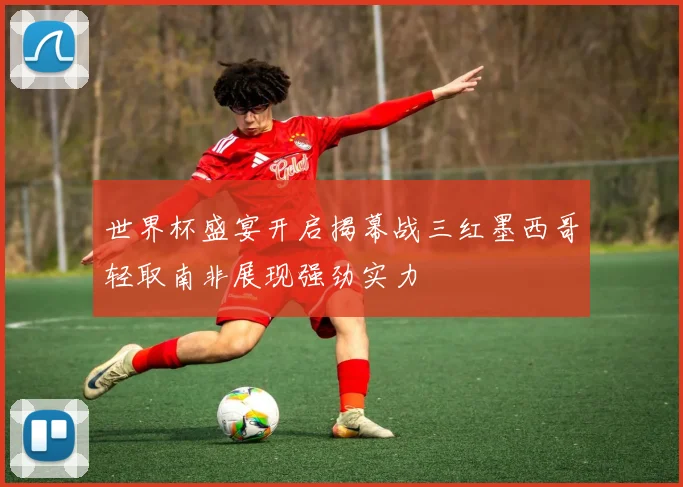 世界杯盛宴开启揭幕战三红墨西哥轻取南非展现强劲实力