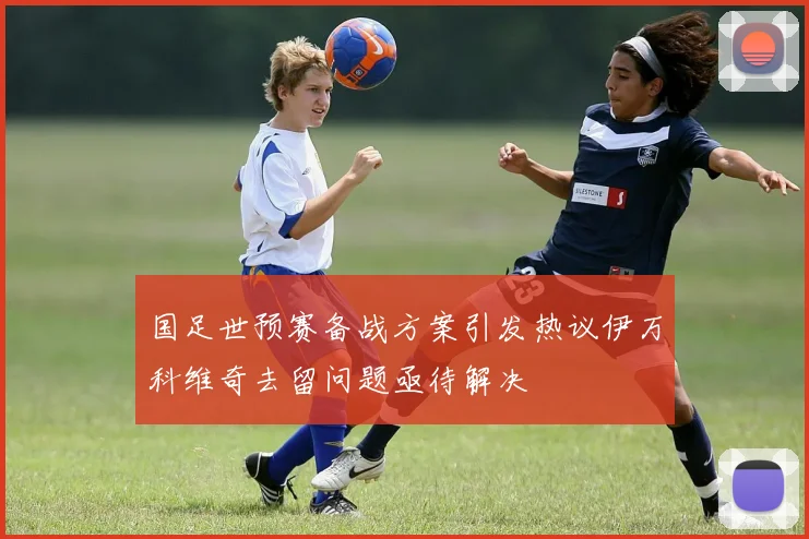 国足世预赛备战方案引发热议伊万科维奇去留问题亟待解决