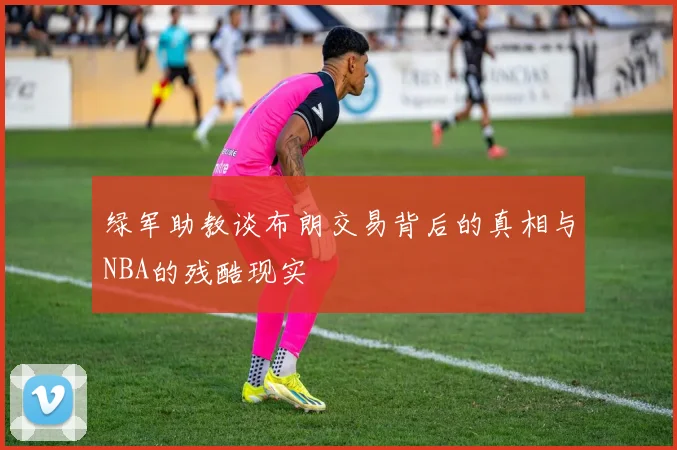 绿军助教谈布朗交易背后的真相与NBA的残酷现实