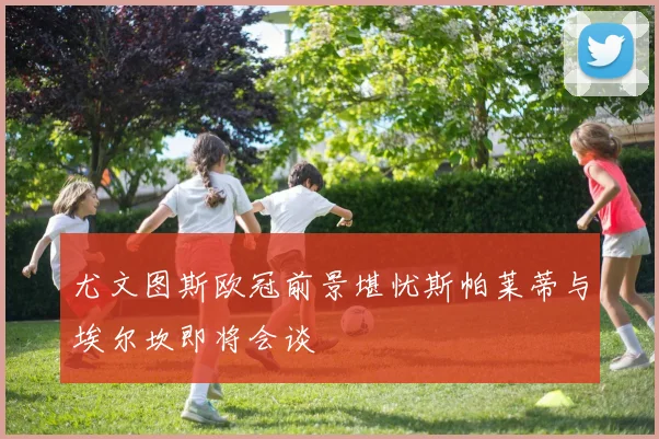 尤文图斯欧冠前景堪忧斯帕莱蒂与埃尔坎即将会谈