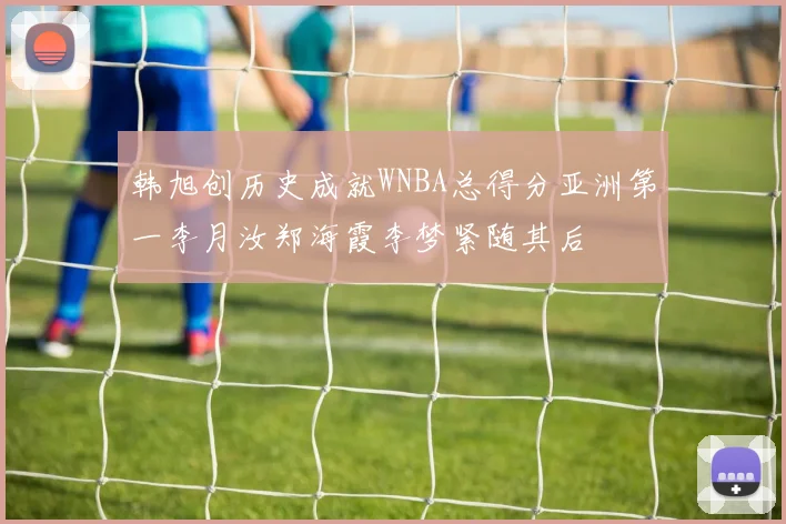 韩旭创历史成就WNBA总得分亚洲第一李月汝郑海霞李梦紧随其后