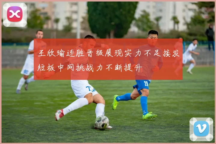 王欣瑜连胜晋级展现实力不足接发短板中网挑战力不断提升